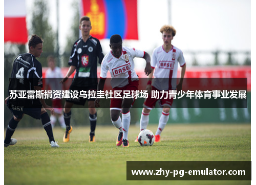 苏亚雷斯捐资建设乌拉圭社区足球场 助力青少年体育事业发展 苏亚雷斯捐资建设乌拉圭社区足球场 助力青少年体育事业发展