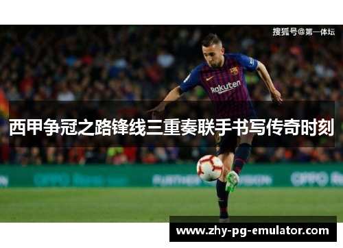 西甲争冠之路锋线三重奏联手书写传奇时刻