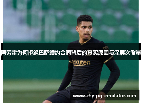 阿劳霍为何拒绝巴萨续约合同背后的真实原因与深层次考量