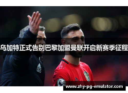 乌加特正式告别巴黎加盟曼联开启新赛季征程