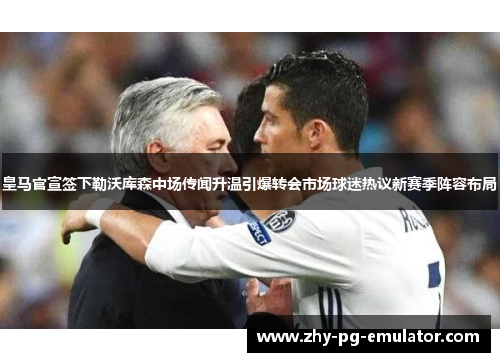 皇马官宣签下勒沃库森中场传闻升温引爆转会市场球迷热议新赛季阵容布局 皇马官宣签下勒沃库森中场传闻升温引爆转会市场球迷热议新赛季阵容布局