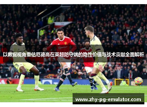 以数据视角重估厄德高在英超防守端的隐性价值与战术贡献全面解析 以数据视角重估厄德高在英超防守端的隐性价值与战术贡献全面解析