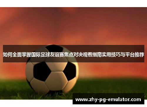 如何全面掌握国际足球友谊赛焦点对决观看指南实用技巧与平台推荐